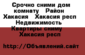 Срочно сними дом,комнату › Район ­ Хакасия - Хакасия респ. Недвижимость » Квартиры сниму   . Хакасия респ.